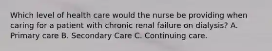 Which level of health care would the nurse be providing when caring for a patient with chronic renal failure on dialysis? A. Primary care B. Secondary Care C. Continuing care.