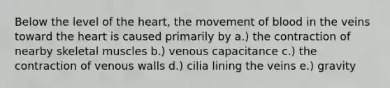 Below the level of the heart, the movement of blood in the veins toward the heart is caused primarily by a.) the contraction of nearby skeletal muscles b.) venous capacitance c.) the contraction of venous walls d.) cilia lining the veins e.) gravity