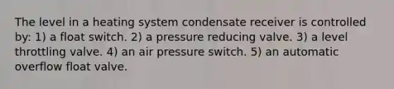 The level in a heating system condensate receiver is controlled by: 1) a float switch. 2) a pressure reducing valve. 3) a level throttling valve. 4) an air pressure switch. 5) an automatic overflow float valve.