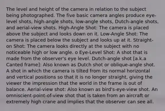 The level and height of the camera in relation to the subject being photographed. The five basic camera angles produce eye-level shots, high-angle shots, low-angle shots, Dutch-angle shots, and aerial-view shots. High-Angle Shot: The camera is placed above the subject and looks down on it. Low-Angle Shot: The camera is placed below the subject and looks up at it. Straight-on Shot: The camera looks directly at the subject with no noticeable high or low angle. o Eye-Level Shot: A shot that is made from the observer's eye level. Dutch-angle shot [a.k.a Canted frame]: Also known as Dutch shot or oblique-angle shot. A shot in which the camera is tilted from its normal horizontal and vertical positions so that it is no longer straight, giving the viewer the impression that the world in the frame is out of balance. Aerial-view shot: Also known as bird's-eye-view shot. An omniscient-point-of-view shot that is taken from an aircraft or extremely high crane and implies that the observer can see all.