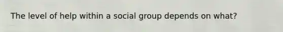 The level of help within a social group depends on what?