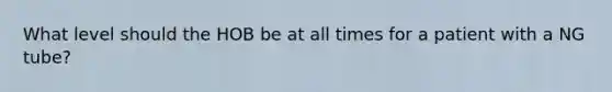 What level should the HOB be at all times for a patient with a NG tube?