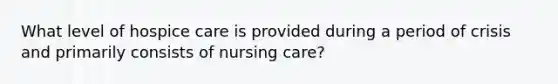 What level of hospice care is provided during a period of crisis and primarily consists of nursing care?