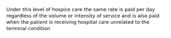 Under this level of hospice care the same rate is paid per day regardless of the volume or intensity of service and is also paid when the patient is receiving hospital care unrelated to the terminal condition