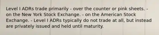 Level I ADRs trade primarily - over the counter or pink sheets. - on the New York Stock Exchange. - on the American Stock Exchange. - Level I ADRs typically do not trade at all, but instead are privately issued and held until maturity.