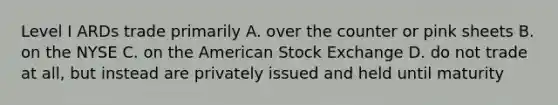 Level I ARDs trade primarily A. over the counter or pink sheets B. on the NYSE C. on the American Stock Exchange D. do not trade at all, but instead are privately issued and held until maturity