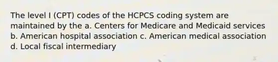 The level I (CPT) codes of the HCPCS coding system are maintained by the a. Centers for Medicare and Medicaid services b. American hospital association c. American medical association d. Local fiscal intermediary