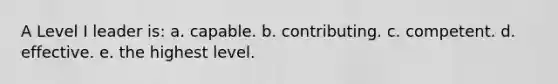 A Level I leader is: a. capable. b. contributing. c. competent. d. effective. e. the highest level.