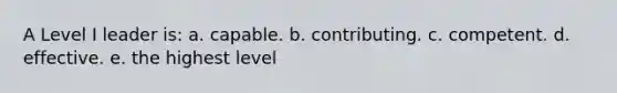 A Level I leader is: a. capable. b. contributing. c. competent. d. effective. e. the highest level