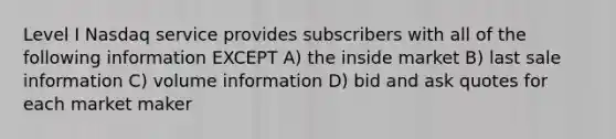 Level I Nasdaq service provides subscribers with all of the following information EXCEPT A) the inside market B) last sale information C) volume information D) bid and ask quotes for each market maker