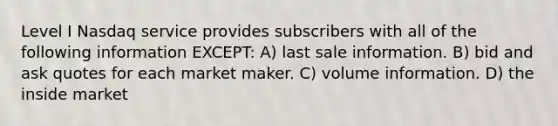 Level I Nasdaq service provides subscribers with all of the following information EXCEPT: A) last sale information. B) bid and ask quotes for each market maker. C) volume information. D) the inside market