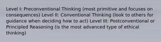 Level I: Preconventional Thinking (most primitive and focuses on consequences) Level II: Conventional Thinking (look to others for guidance when deciding how to act) Level III: Postconventional or Principled Reasoning (is the most advanced type of ethical thinking)