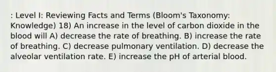 : Level I: Reviewing Facts and Terms (Bloom's Taxonomy: Knowledge) 18) An increase in the level of carbon dioxide in the blood will A) decrease the rate of breathing. B) increase the rate of breathing. C) decrease pulmonary ventilation. D) decrease the alveolar ventilation rate. E) increase the pH of arterial blood.