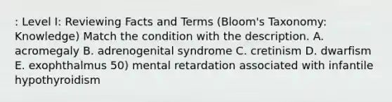 : Level I: Reviewing Facts and Terms (Bloom's Taxonomy: Knowledge) Match the condition with the description. A. acromegaly B. adrenogenital syndrome C. cretinism D. dwarfism E. exophthalmus 50) mental retardation associated with infantile hypothyroidism