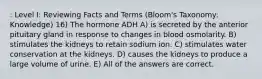 : Level I: Reviewing Facts and Terms (Bloom's Taxonomy: Knowledge) 16) The hormone ADH A) is secreted by the anterior pituitary gland in response to changes in blood osmolarity. B) stimulates the kidneys to retain sodium ion. C) stimulates water conservation at the kidneys. D) causes the kidneys to produce a large volume of urine. E) All of the answers are correct.