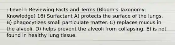 : Level I: Reviewing Facts and Terms (Bloom's Taxonomy: Knowledge) 16) Surfactant A) protects the surface of the lungs. B) phagocytizes small particulate matter. C) replaces mucus in the alveoli. D) helps prevent the alveoli from collapsing. E) is not found in healthy lung tissue.