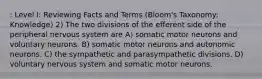 : Level I: Reviewing Facts and Terms (Bloom's Taxonomy: Knowledge) 2) The two divisions of the efferent side of the peripheral nervous system are A) somatic motor neurons and voluntary neurons. B) somatic motor neurons and autonomic neurons. C) the sympathetic and parasympathetic divisions. D) voluntary nervous system and somatic motor neurons.