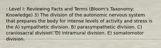 : Level I: Reviewing Facts and Terms (Bloom's Taxonomy: Knowledge) 3) The division of the autonomic nervous system that prepares the body for intense levels of activity and stress is the A) sympathetic division. B) parasympathetic division. C) craniosacral division. D) intramural division. E) somatomotor division.