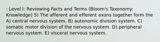 : Level I: Reviewing Facts and Terms (Bloom's Taxonomy: Knowledge) 5) The afferent and efferent axons together form the A) central nervous system. B) autonomic division system. C) somatic motor division of the nervous system. D) peripheral nervous system. E) visceral nervous system.