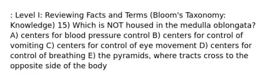 : Level I: Reviewing Facts and Terms (Bloom's Taxonomy: Knowledge) 15) Which is NOT housed in the medulla oblongata? A) centers for blood pressure control B) centers for control of vomiting C) centers for control of eye movement D) centers for control of breathing E) the pyramids, where tracts cross to the opposite side of the body