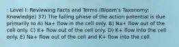 : Level I: Reviewing Facts and Terms (Bloom's Taxonomy: Knowledge) 37) The falling phase of the action potential is due primarily to A) Na+ flow in the cell only. B) Na+ flow out of the cell only. C) K+ flow out of the cell only. D) K+ flow into the cell only. E) Na+ flow out of the cell and K+ flow into the cell.