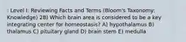 : Level I: Reviewing Facts and Terms (Bloom's Taxonomy: Knowledge) 28) Which brain area is considered to be a key integrating center for homeostasis? A) hypothalamus B) thalamus C) pituitary gland D) brain stem E) medulla