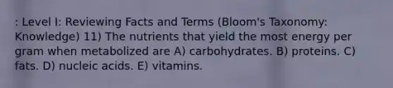 : Level I: Reviewing Facts and Terms (Bloom's Taxonomy: Knowledge) 11) The nutrients that yield the most energy per gram when metabolized are A) carbohydrates. B) proteins. C) fats. D) nucleic acids. E) vitamins.