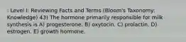 : Level I: Reviewing Facts and Terms (Bloom's Taxonomy: Knowledge) 43) The hormone primarily responsible for milk synthesis is A) progesterone. B) oxytocin. C) prolactin. D) estrogen. E) growth hormone.