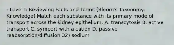 : Level I: Reviewing Facts and Terms (Bloom's Taxonomy: Knowledge) Match each substance with its primary mode of transport across the kidney epithelium. A. transcytosis B. active transport C. symport with a cation D. passive reabsorption/diffusion 32) sodium