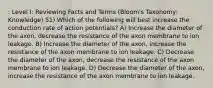 : Level I: Reviewing Facts and Terms (Bloom's Taxonomy: Knowledge) 51) Which of the following will best increase the conduction rate of action potentials? A) Increase the diameter of the axon, decrease the resistance of the axon membrane to ion leakage. B) Increase the diameter of the axon, increase the resistance of the axon membrane to ion leakage. C) Decrease the diameter of the axon, decrease the resistance of the axon membrane to ion leakage. D) Decrease the diameter of the axon, increase the resistance of the axon membrane to ion leakage.