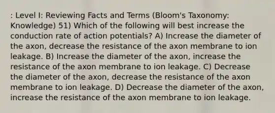 : Level I: Reviewing Facts and Terms (Bloom's Taxonomy: Knowledge) 51) Which of the following will best increase the conduction rate of action potentials? A) Increase the diameter of the axon, decrease the resistance of the axon membrane to ion leakage. B) Increase the diameter of the axon, increase the resistance of the axon membrane to ion leakage. C) Decrease the diameter of the axon, decrease the resistance of the axon membrane to ion leakage. D) Decrease the diameter of the axon, increase the resistance of the axon membrane to ion leakage.