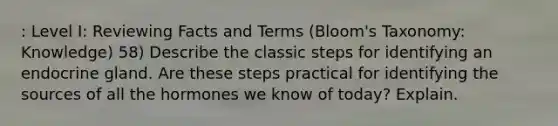 : Level I: Reviewing Facts and Terms (Bloom's Taxonomy: Knowledge) 58) Describe the classic steps for identifying an endocrine gland. Are these steps practical for identifying the sources of all the hormones we know of today? Explain.