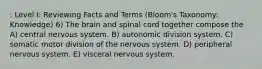 : Level I: Reviewing Facts and Terms (Bloom's Taxonomy: Knowledge) 6) The brain and spinal cord together compose the A) central nervous system. B) autonomic division system. C) somatic motor division of the nervous system. D) peripheral nervous system. E) visceral nervous system.