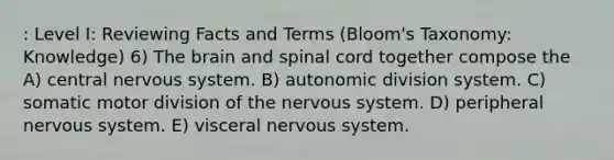 : Level I: Reviewing Facts and Terms (Bloom's Taxonomy: Knowledge) 6) The brain and spinal cord together compose the A) central nervous system. B) autonomic division system. C) somatic motor division of the nervous system. D) peripheral nervous system. E) visceral nervous system.