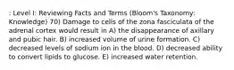 : Level I: Reviewing Facts and Terms (Bloom's Taxonomy: Knowledge) 70) Damage to cells of the zona fasciculata of the adrenal cortex would result in A) the disappearance of axillary and pubic hair. B) increased volume of urine formation. C) decreased levels of sodium ion in the blood. D) decreased ability to convert lipids to glucose. E) increased water retention.