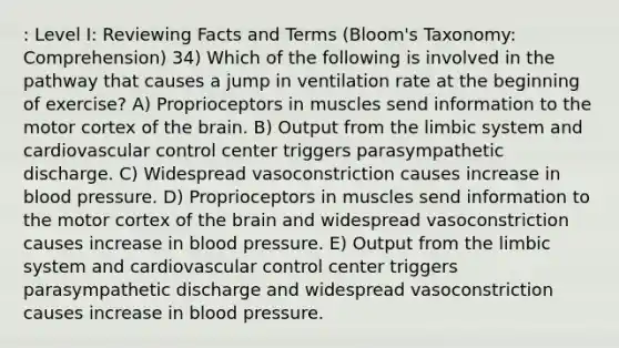 : Level I: Reviewing Facts and Terms (Bloom's Taxonomy: Comprehension) 34) Which of the following is involved in the pathway that causes a jump in ventilation rate at the beginning of exercise? A) Proprioceptors in muscles send information to the motor cortex of the brain. B) Output from the limbic system and cardiovascular control center triggers parasympathetic discharge. C) Widespread vasoconstriction causes increase in blood pressure. D) Proprioceptors in muscles send information to the motor cortex of the brain and widespread vasoconstriction causes increase in blood pressure. E) Output from the limbic system and cardiovascular control center triggers parasympathetic discharge and widespread vasoconstriction causes increase in blood pressure.