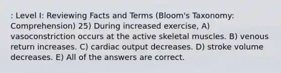 : Level I: Reviewing Facts and Terms (Bloom's Taxonomy: Comprehension) 25) During increased exercise, A) vasoconstriction occurs at the active skeletal muscles. B) venous return increases. C) cardiac output decreases. D) stroke volume decreases. E) All of the answers are correct.