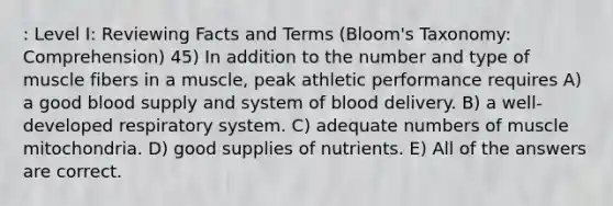 : Level I: Reviewing Facts and Terms (Bloom's Taxonomy: Comprehension) 45) In addition to the number and type of muscle fibers in a muscle, peak athletic performance requires A) a good blood supply and system of blood delivery. B) a well-developed respiratory system. C) adequate numbers of muscle mitochondria. D) good supplies of nutrients. E) All of the answers are correct.