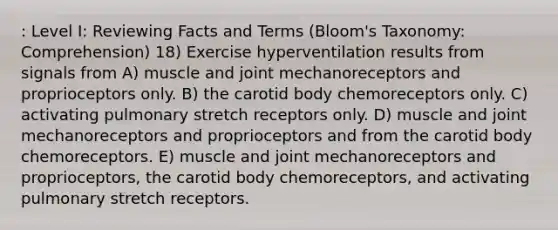 : Level I: Reviewing Facts and Terms (Bloom's Taxonomy: Comprehension) 18) Exercise hyperventilation results from signals from A) muscle and joint mechanoreceptors and proprioceptors only. B) the carotid body chemoreceptors only. C) activating pulmonary stretch receptors only. D) muscle and joint mechanoreceptors and proprioceptors and from the carotid body chemoreceptors. E) muscle and joint mechanoreceptors and proprioceptors, the carotid body chemoreceptors, and activating pulmonary stretch receptors.