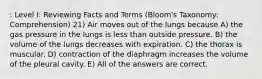 : Level I: Reviewing Facts and Terms (Bloom's Taxonomy: Comprehension) 21) Air moves out of the lungs because A) the gas pressure in the lungs is less than outside pressure. B) the volume of the lungs decreases with expiration. C) the thorax is muscular. D) contraction of the diaphragm increases the volume of the pleural cavity. E) All of the answers are correct.