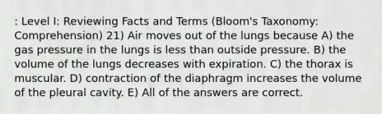 : Level I: Reviewing Facts and Terms (Bloom's Taxonomy: Comprehension) 21) Air moves out of the lungs because A) the gas pressure in the lungs is less than outside pressure. B) the volume of the lungs decreases with expiration. C) the thorax is muscular. D) contraction of the diaphragm increases the volume of the pleural cavity. E) All of the answers are correct.