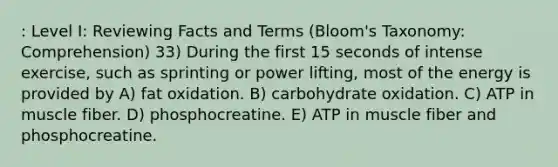 : Level I: Reviewing Facts and Terms (Bloom's Taxonomy: Comprehension) 33) During the first 15 seconds of intense exercise, such as sprinting or power lifting, most of the energy is provided by A) fat oxidation. B) carbohydrate oxidation. C) ATP in muscle fiber. D) phosphocreatine. E) ATP in muscle fiber and phosphocreatine.