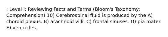 : Level I: Reviewing Facts and Terms (Bloom's Taxonomy: Comprehension) 10) Cerebrospinal fluid is produced by the A) choroid plexus. B) arachnoid villi. C) frontal sinuses. D) pia mater. E) ventricles.