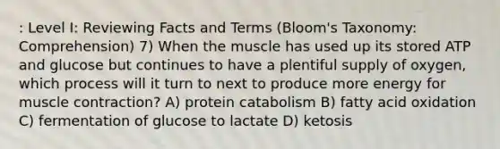 : Level I: Reviewing Facts and Terms (Bloom's Taxonomy: Comprehension) 7) When the muscle has used up its stored ATP and glucose but continues to have a plentiful supply of oxygen, which process will it turn to next to produce more energy for muscle contraction? A) protein catabolism B) fatty acid oxidation C) fermentation of glucose to lactate D) ketosis