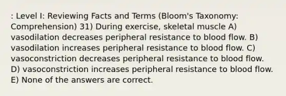 : Level I: Reviewing Facts and Terms (Bloom's Taxonomy: Comprehension) 31) During exercise, skeletal muscle A) vasodilation decreases peripheral resistance to blood flow. B) vasodilation increases peripheral resistance to blood flow. C) vasoconstriction decreases peripheral resistance to blood flow. D) vasoconstriction increases peripheral resistance to blood flow. E) None of the answers are correct.