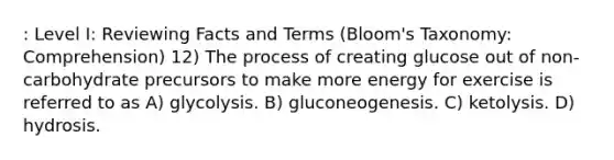 : Level I: Reviewing Facts and Terms (Bloom's Taxonomy: Comprehension) 12) The process of creating glucose out of non-carbohydrate precursors to make more energy for exercise is referred to as A) glycolysis. B) gluconeogenesis. C) ketolysis. D) hydrosis.