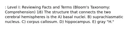 : Level I: Reviewing Facts and Terms (Bloom's Taxonomy: Comprehension) 18) The structure that connects the two cerebral hemispheres is the A) basal nuclei. B) suprachiasmatic nucleus. C) corpus callosum. D) hippocampus. E) gray "H."