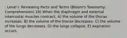 : Level I: Reviewing Facts and Terms (Bloom's Taxonomy: Comprehension) 18) When the diaphragm and external intercostal muscles contract, A) the volume of the thorax increases. B) the volume of the thorax decreases. C) the volume of the lungs decreases. D) the lungs collapse. E) expiration occurs.