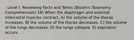 : Level I: Reviewing Facts and Terms (Bloom's Taxonomy: Comprehension) 18) When the diaphragm and external intercostal muscles contract, A) the volume of the thorax increases. B) the volume of the thorax decreases. C) the volume of the lungs decreases. D) the lungs collapse. E) expiration occurs.