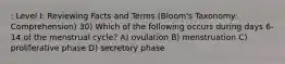 : Level I: Reviewing Facts and Terms (Bloom's Taxonomy: Comprehension) 30) Which of the following occurs during days 6-14 of the menstrual cycle? A) ovulation B) menstruation C) proliferative phase D) secretory phase